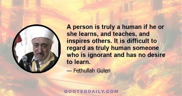 A person is truly a human if he or she learns, and teaches, and inspires others. It is difficult to regard as truly human someone who is ignorant and has no desire to learn.