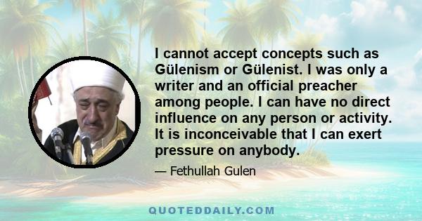 I cannot accept concepts such as Gülenism or Gülenist. I was only a writer and an official preacher among people. I can have no direct influence on any person or activity. It is inconceivable that I can exert pressure