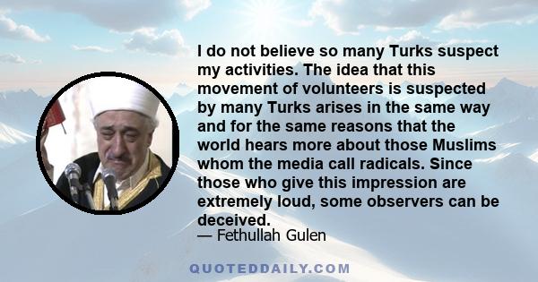 I do not believe so many Turks suspect my activities. The idea that this movement of volunteers is suspected by many Turks arises in the same way and for the same reasons that the world hears more about those Muslims