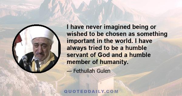 I have never imagined being or wished to be chosen as something important in the world. I have always tried to be a humble servant of God and a humble member of humanity.