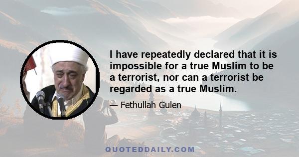 I have repeatedly declared that it is impossible for a true Muslim to be a terrorist, nor can a terrorist be regarded as a true Muslim.