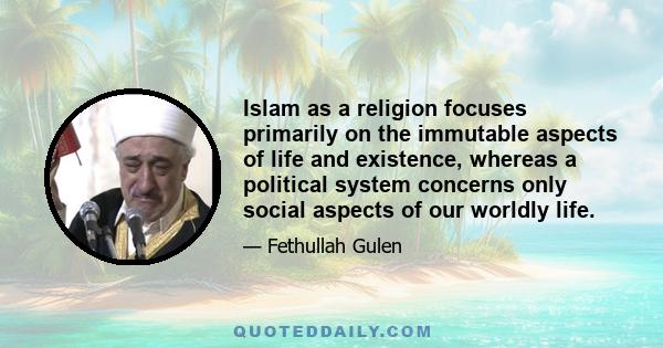 Islam as a religion focuses primarily on the immutable aspects of life and existence, whereas a political system concerns only social aspects of our worldly life.