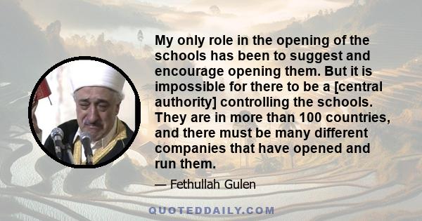 My only role in the opening of the schools has been to suggest and encourage opening them. But it is impossible for there to be a [central authority] controlling the schools. They are in more than 100 countries, and