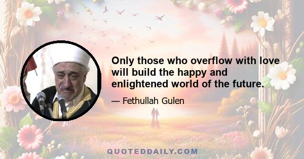 Only those who overflow with love will build the happy and enlightened world of the future.