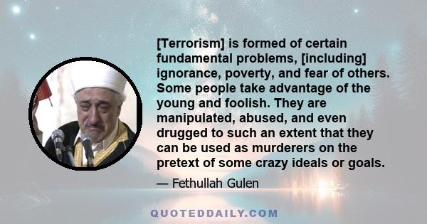 [Terrorism] is formed of certain fundamental problems, [including] ignorance, poverty, and fear of others. Some people take advantage of the young and foolish. They are manipulated, abused, and even drugged to such an