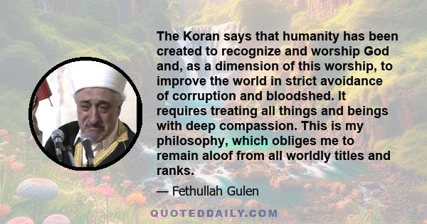 The Koran says that humanity has been created to recognize and worship God and, as a dimension of this worship, to improve the world in strict avoidance of corruption and bloodshed. It requires treating all things and