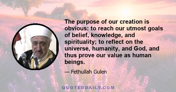 The purpose of our creation is obvious: to reach our utmost goals of belief, knowledge, and spirituality; to reflect on the universe, humanity, and God, and thus prove our value as human beings.