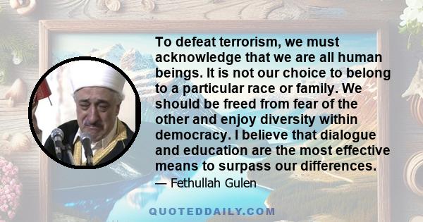 To defeat terrorism, we must acknowledge that we are all human beings. It is not our choice to belong to a particular race or family. We should be freed from fear of the other and enjoy diversity within democracy. I