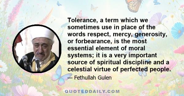 Tolerance, a term which we sometimes use in place of the words respect, mercy, generosity, or forbearance, is the most essential element of moral systems; it is a very important source of spiritual discipline and a