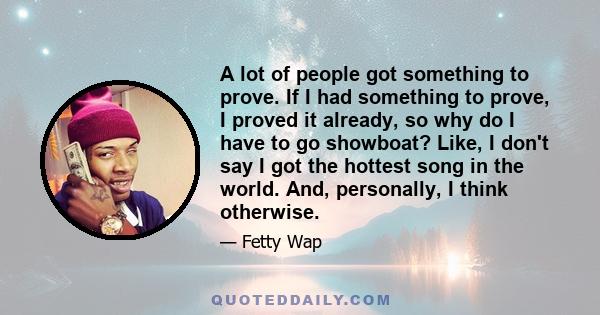 A lot of people got something to prove. If I had something to prove, I proved it already, so why do I have to go showboat? Like, I don't say I got the hottest song in the world. And, personally, I think otherwise.