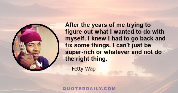 After the years of me trying to figure out what I wanted to do with myself, I knew I had to go back and fix some things. I can't just be super-rich or whatever and not do the right thing.