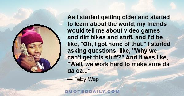 As I started getting older and started to learn about the world, my friends would tell me about video games and dirt bikes and stuff, and I'd be like, Oh, I got none of that. I started asking questions, like, Why we