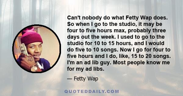 Can't nobody do what Fetty Wap does. So when I go to the studio, it may be four to five hours max, probably three days out the week. I used to go to the studio for 10 to 15 hours, and I would do five to 10 songs. Now I