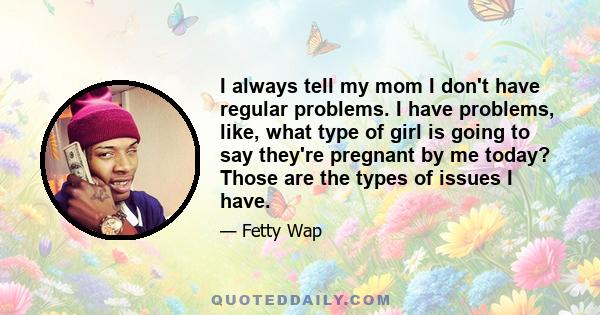 I always tell my mom I don't have regular problems. I have problems, like, what type of girl is going to say they're pregnant by me today? Those are the types of issues I have.