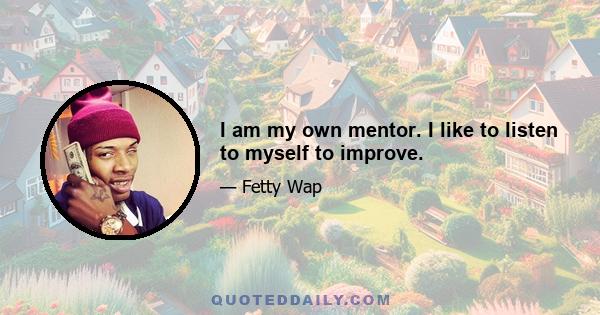 I am my own mentor. I like to listen to myself to improve.