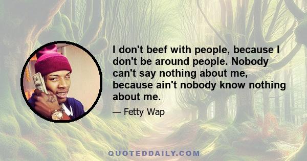 I don't beef with people, because I don't be around people. Nobody can't say nothing about me, because ain't nobody know nothing about me.