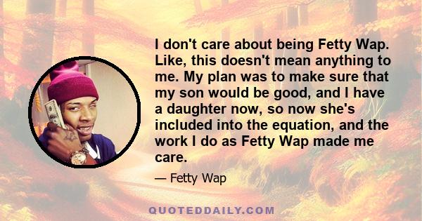 I don't care about being Fetty Wap. Like, this doesn't mean anything to me. My plan was to make sure that my son would be good, and I have a daughter now, so now she's included into the equation, and the work I do as