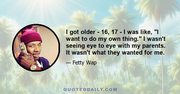 I got older - 16, 17 - I was like, I want to do my own thing. I wasn't seeing eye to eye with my parents. It wasn't what they wanted for me.