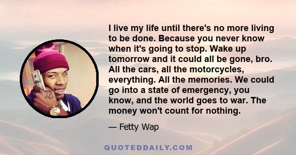 I live my life until there's no more living to be done. Because you never know when it's going to stop. Wake up tomorrow and it could all be gone, bro. All the cars, all the motorcycles, everything. All the memories. We 