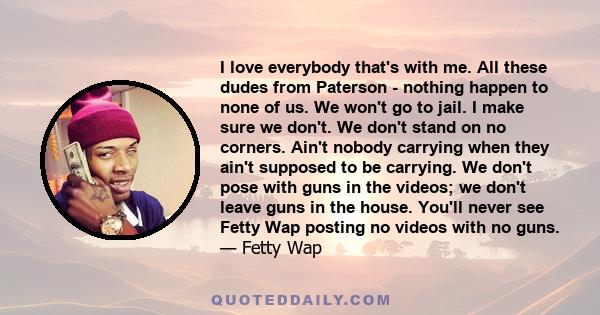 I love everybody that's with me. All these dudes from Paterson - nothing happen to none of us. We won't go to jail. I make sure we don't. We don't stand on no corners. Ain't nobody carrying when they ain't supposed to