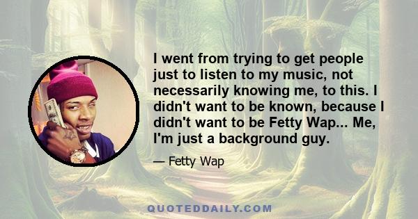 I went from trying to get people just to listen to my music, not necessarily knowing me, to this. I didn't want to be known, because I didn't want to be Fetty Wap... Me, I'm just a background guy.