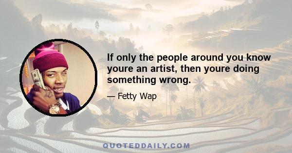 If only the people around you know youre an artist, then youre doing something wrong.