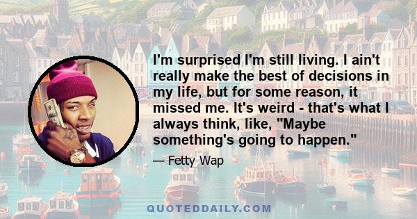 I'm surprised I'm still living. I ain't really make the best of decisions in my life, but for some reason, it missed me. It's weird - that's what I always think, like, Maybe something's going to happen.