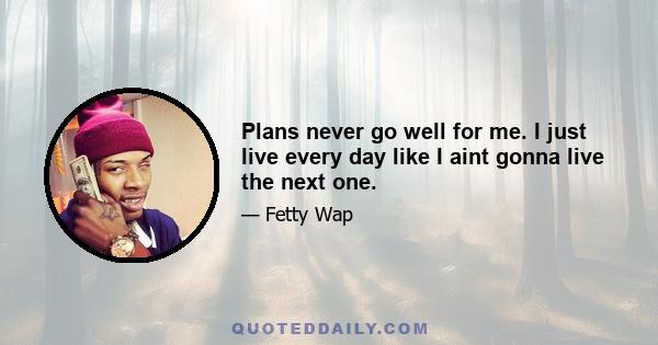 Plans never go well for me. I just live every day like I aint gonna live the next one.