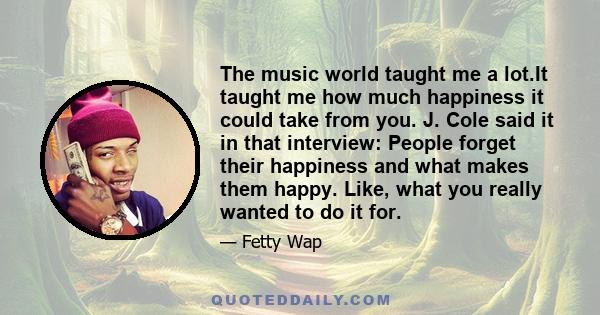 The music world taught me a lot.It taught me how much happiness it could take from you. J. Cole said it in that interview: People forget their happiness and what makes them happy. Like, what you really wanted to do it