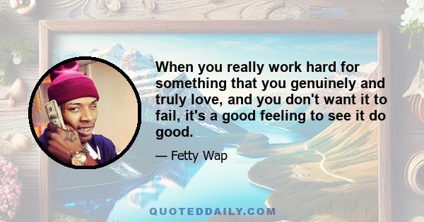 When you really work hard for something that you genuinely and truly love, and you don't want it to fail, it's a good feeling to see it do good.