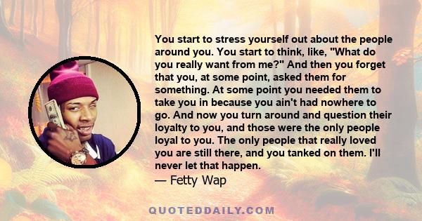 You start to stress yourself out about the people around you. You start to think, like, What do you really want from me? And then you forget that you, at some point, asked them for something. At some point you needed