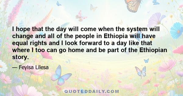 I hope that the day will come when the system will change and all of the people in Ethiopia will have equal rights and I look forward to a day like that where I too can go home and be part of the Ethiopian story.