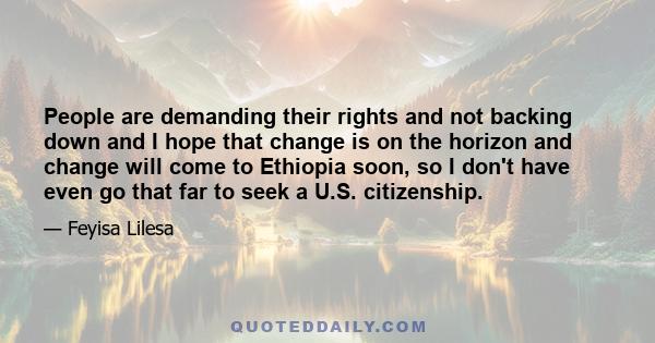 People are demanding their rights and not backing down and I hope that change is on the horizon and change will come to Ethiopia soon, so I don't have even go that far to seek a U.S. citizenship.