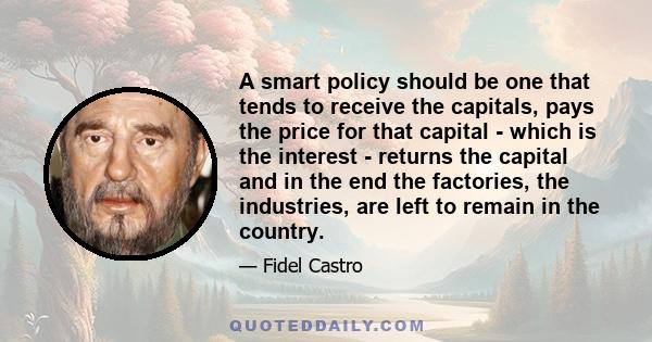 A smart policy should be one that tends to receive the capitals, pays the price for that capital - which is the interest - returns the capital and in the end the factories, the industries, are left to remain in the