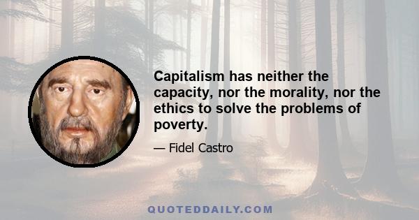 Capitalism has neither the capacity, nor the morality, nor the ethics to solve the problems of poverty.