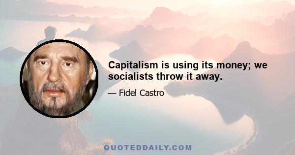 Capitalism is using its money; we socialists throw it away.