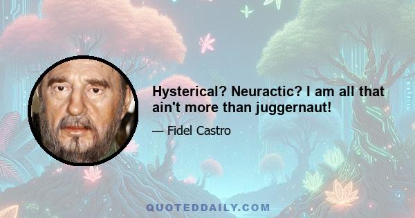 Hysterical? Neuractic? I am all that ain't more than juggernaut!