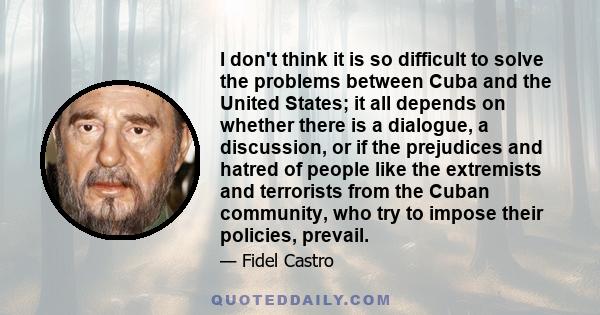 I don't think it is so difficult to solve the problems between Cuba and the United States; it all depends on whether there is a dialogue, a discussion, or if the prejudices and hatred of people like the extremists and