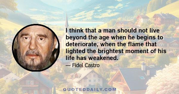 I think that a man should not live beyond the age when he begins to deteriorate, when the flame that lighted the brightest moment of his life has weakened.