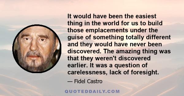 It would have been the easiest thing in the world for us to build those emplacements under the guise of something totally different and they would have never been discovered. The amazing thing was that they weren't