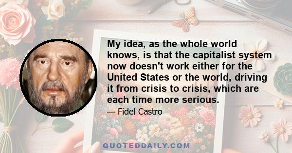 My idea, as the whole world knows, is that the capitalist system now doesn't work either for the United States or the world, driving it from crisis to crisis, which are each time more serious.