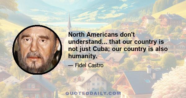 North Americans don't understand... that our country is not just Cuba; our country is also humanity.