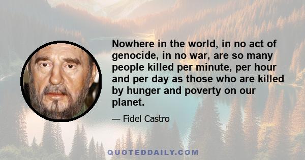 Nowhere in the world, in no act of genocide, in no war, are so many people killed per minute, per hour and per day as those who are killed by hunger and poverty on our planet.