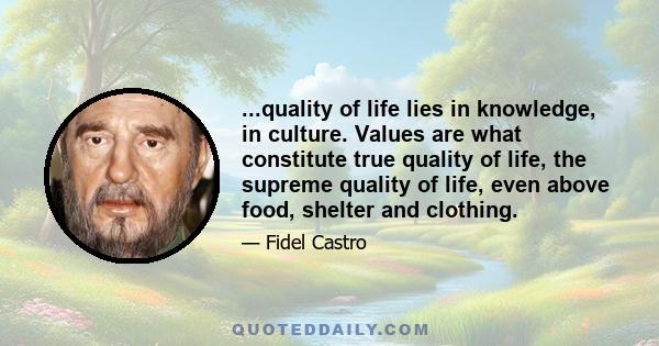 ...quality of life lies in knowledge, in culture. Values are what constitute true quality of life, the supreme quality of life, even above food, shelter and clothing.