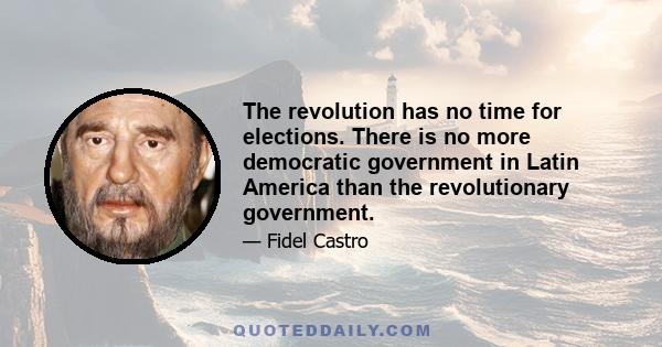 The revolution has no time for elections. There is no more democratic government in Latin America than the revolutionary government.