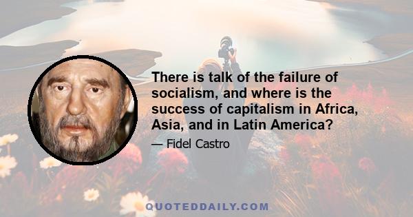 There is talk of the failure of socialism, and where is the success of capitalism in Africa, Asia, and in Latin America?