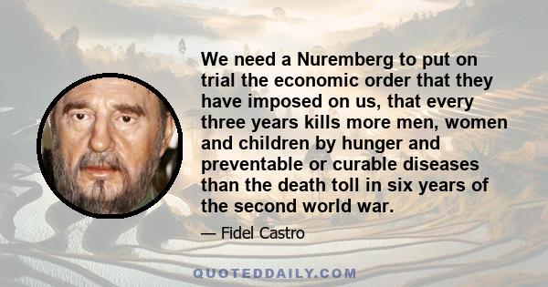 We need a Nuremberg to put on trial the economic order that they have imposed on us, that every three years kills more men, women and children by hunger and preventable or curable diseases than the death toll in six