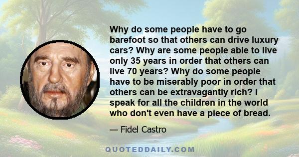 Why do some people have to go barefoot so that others can drive luxury cars? Why are some people able to live only 35 years in order that others can live 70 years? Why do some people have to be miserably poor in order