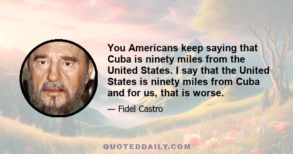 You Americans keep saying that Cuba is ninety miles from the United States. I say that the United States is ninety miles from Cuba and for us, that is worse.