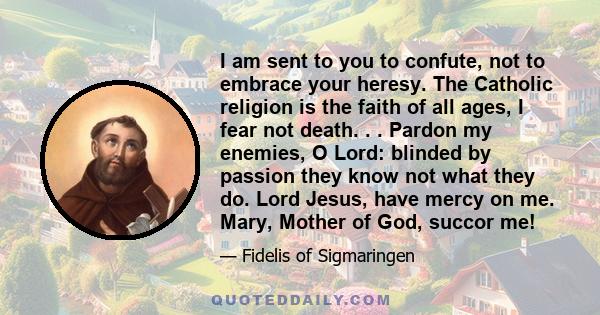 I am sent to you to confute, not to embrace your heresy. The Catholic religion is the faith of all ages, I fear not death. . . Pardon my enemies, O Lord: blinded by passion they know not what they do. Lord Jesus, have